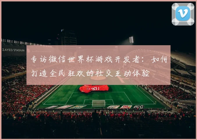专访微信世界杯游戏开发者:如何打造全民狂欢的社交互动体验