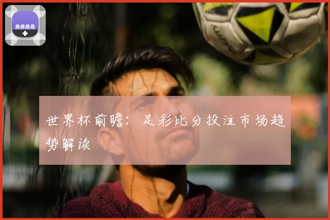 世界杯前瞻:足彩比分投注市场趋势解读