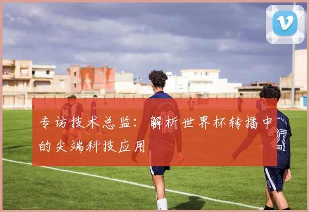 专访技术总监：解析世界杯转播中的尖端科技应用