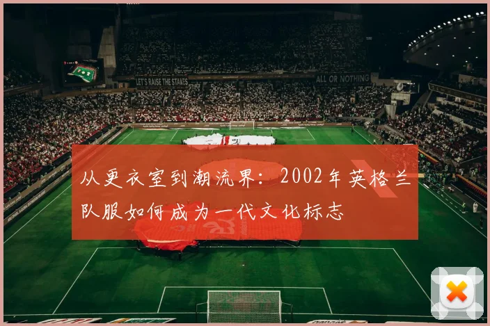 从更衣室到潮流界:2002年英格兰队服如何成为一代文化标志
