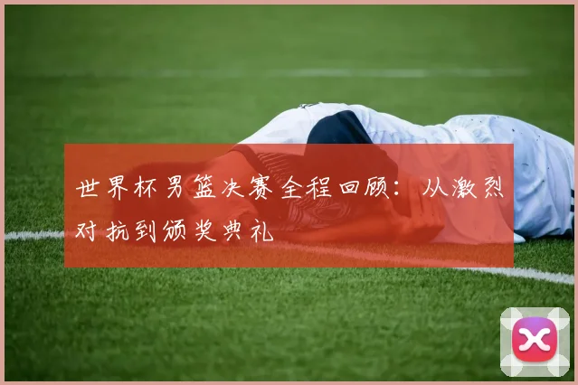 世界杯男篮决赛全程回顾:从激烈对抗到颁奖典礼