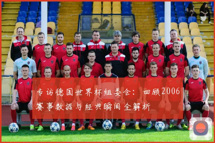 专访德国世界杯组委会：回顾2006赛事数据与经典瞬间全解析