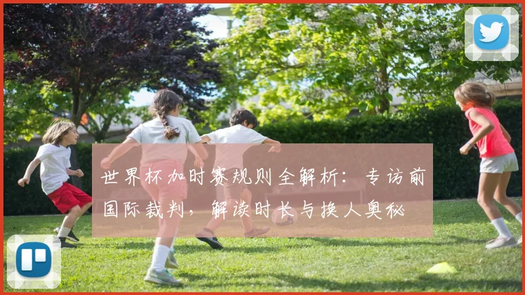 世界杯加时赛规则全解析:专访前国际裁判,解读时长与换人奥秘