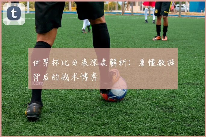 世界杯比分表深度解析:看懂数据背后的战术博弈