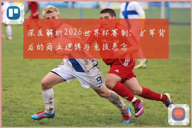 深度解析2026世界杯赛制：扩军背后的商业逻辑与竞技悬念