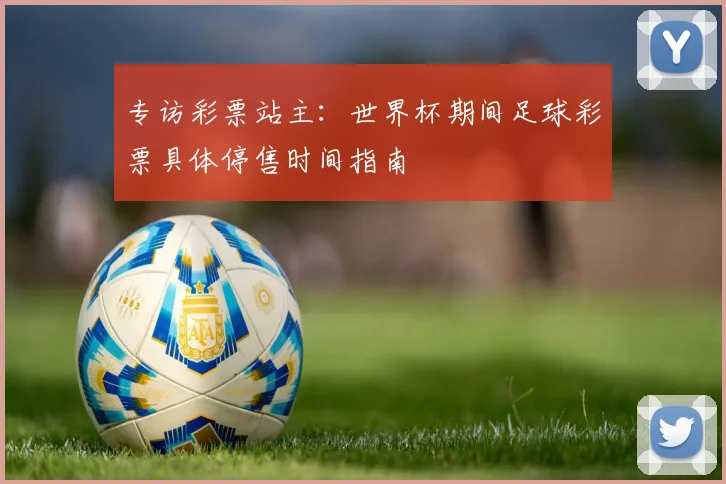 专访彩票站主:世界杯期间足球彩票具体停售时间指南