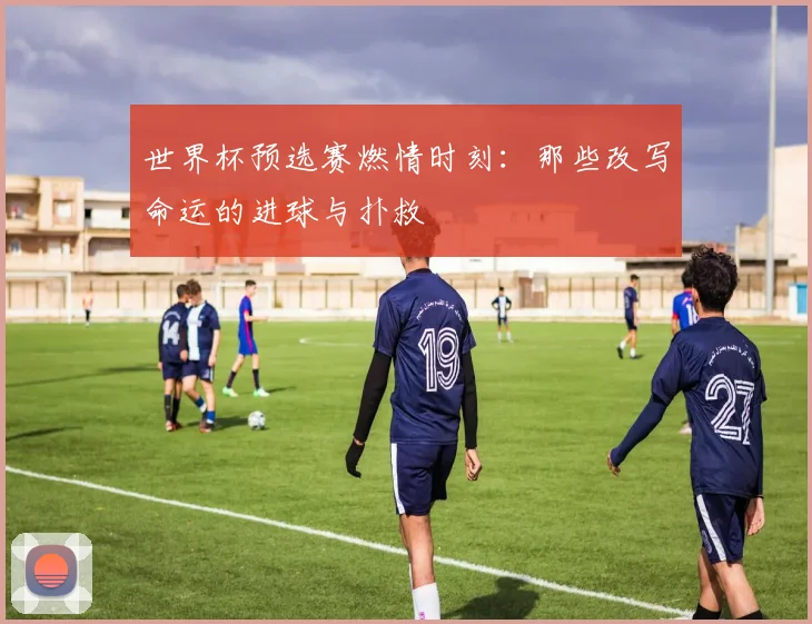 世界杯预选赛燃情时刻：那些改写命运的进球与扑救