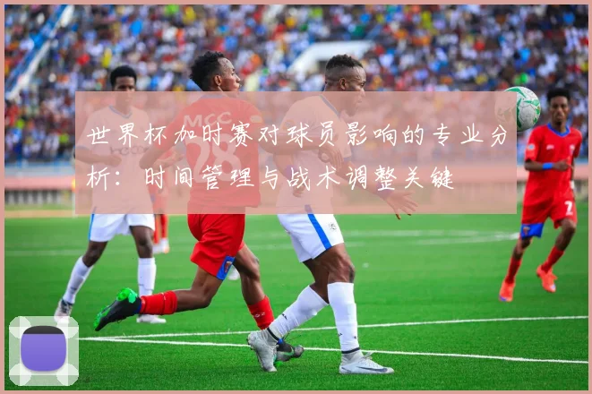 世界杯加时赛对球员影响的专业分析:时间管理与战术调整关键