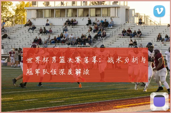 世界杯男篮决赛落幕:战术分析与冠军队伍深度解读