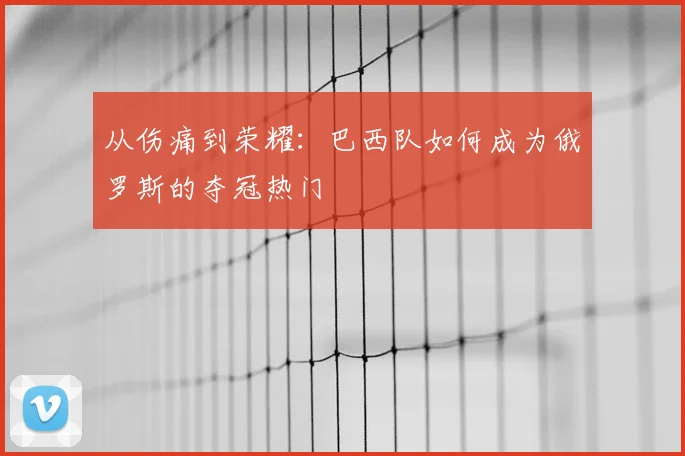 从伤痛到荣耀：巴西队如何成为俄罗斯的夺冠热门