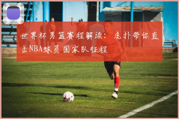 世界杯男篮赛程解读：虎扑带你直击NBA球员国家队征程
