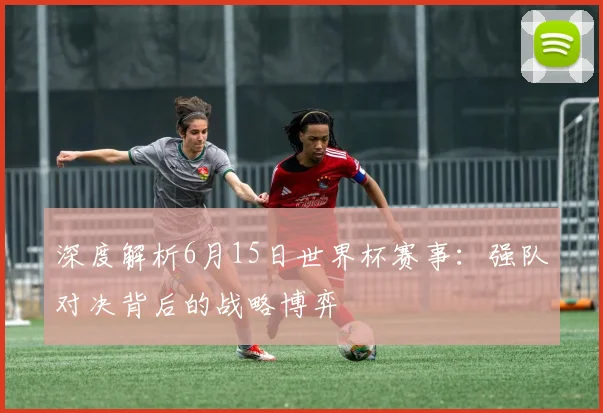 深度解析6月15日世界杯赛事：强队对决背后的战略博弈