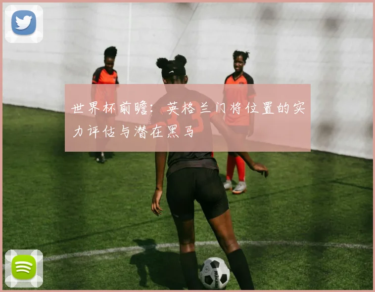 世界杯前瞻:英格兰门将位置的实力评估与潜在黑马