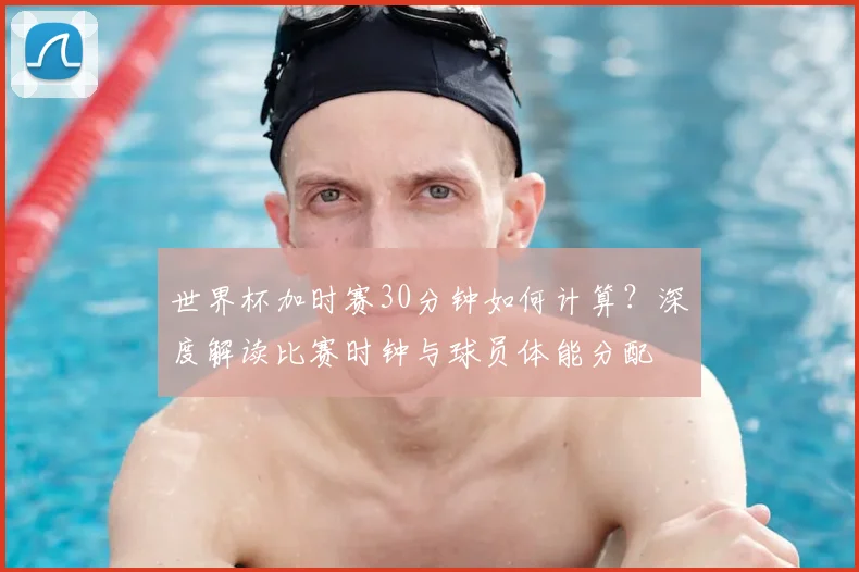 世界杯加时赛30分钟如何计算？深度解读比赛时钟与球员体能分配