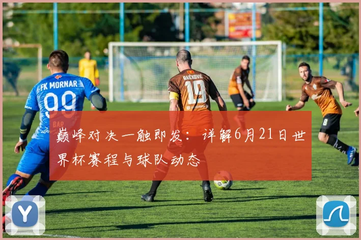 巅峰对决一触即发：详解6月21日世界杯赛程与球队动态
