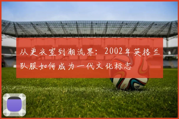 从更衣室到潮流界：2002年英格兰队服如何成为一代文化标志