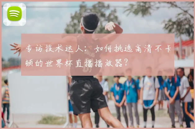 专访技术达人：如何挑选高清不卡顿的世界杯直播播放器？