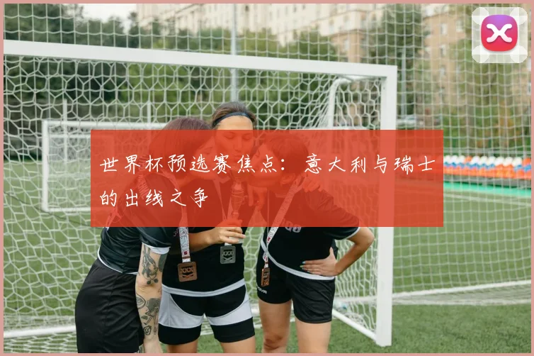 世界杯预选赛焦点:意大利与瑞士的出线之争
